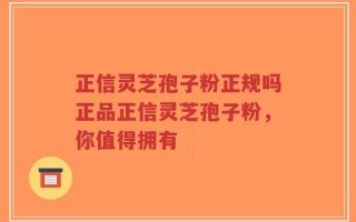 正信灵芝孢子粉正规吗正品正信灵芝孢子粉，你值得拥有