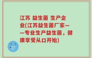 江苏 益生菌 生产企业(江苏益生菌厂家——专业生产益生菌，健康享受从口开始)