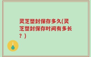 灵芝塑封保存多久(灵芝塑封保存时间有多长？)