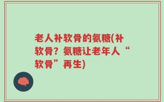 老人补软骨的氨糖(补软骨？氨糖让老年人“软骨”再生)