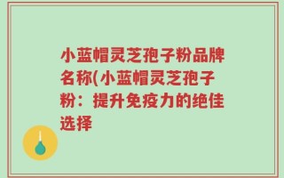 小蓝帽灵芝孢子粉品牌名称(小蓝帽灵芝孢子粉：提升免疫力的绝佳选择