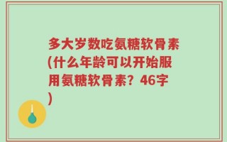 多大岁数吃氨糖软骨素(什么年龄可以开始服用氨糖软骨素？46字)