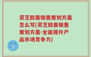 灵芝胶囊销售策划方案怎么写(灵芝胶囊销售策划方案-全面提升产品市场竞争力)