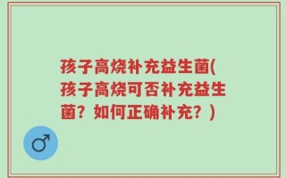 孩子高烧补充益生菌(孩子高烧可否补充益生菌？如何正确补充？)