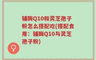 辅酶Q10和灵芝孢子粉怎么搭配吃(搭配食用：辅酶Q10与灵芝孢子粉)