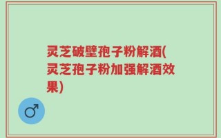 灵芝破壁孢子粉解酒(灵芝孢子粉加强解酒效果)