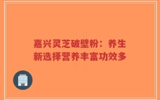 嘉兴灵芝破壁粉：养生新选择营养丰富功效多