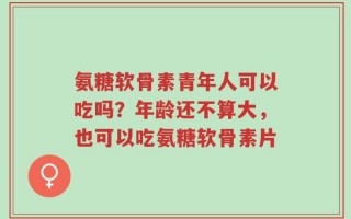 氨糖软骨素青年人可以吃吗？年龄还不算大，也可以吃氨糖软骨素片