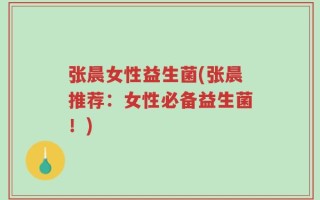 张晨女性益生菌(张晨推荐：女性必备益生菌！)