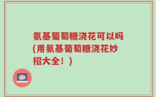 氨基葡萄糖浇花可以吗(用氨基葡萄糖浇花妙招大全！)