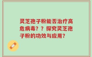 灵芝孢子粉能否治疗高危病毒？？探究灵芝孢子粉的功效与应用？