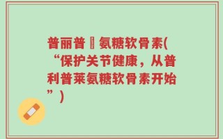 普丽普萊氨糖软骨素(“保护关节健康，从普利普莱氨糖软骨素开始”)