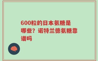 600粒的日本氨糖是哪些？诺特兰德氨糖靠谱吗