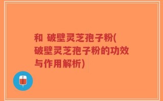 和 破壁灵芝孢子粉(破壁灵芝孢子粉的功效与作用解析)