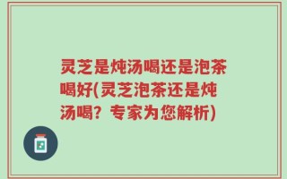 灵芝是炖汤喝还是泡茶喝好(灵芝泡茶还是炖汤喝？专家为您解析)