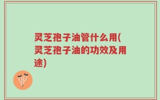 灵芝孢子油管什么用(灵芝孢子油的功效及用途)