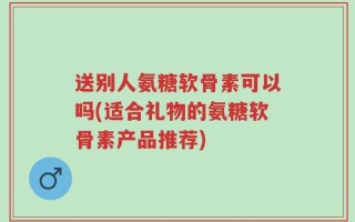 送别人氨糖软骨素可以吗(适合礼物的氨糖软骨素产品推荐)