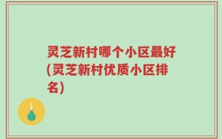 灵芝新村哪个小区最好(灵芝新村优质小区排名)