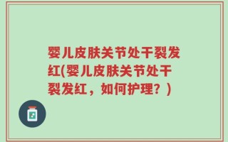 婴儿皮肤关节处干裂发红(婴儿皮肤关节处干裂发红，如何护理？)