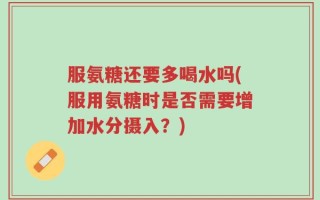 服氨糖还要多喝水吗(服用氨糖时是否需要增加水分摄入？)