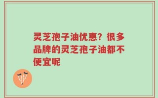 灵芝孢子油优惠？很多品牌的灵芝孢子油都不便宜呢