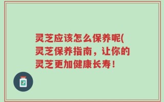灵芝应该怎么保养呢(灵芝保养指南，让你的灵芝更加健康长寿！