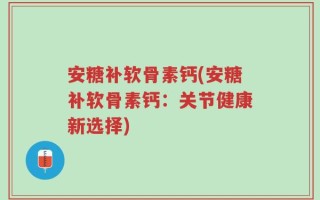 安糖补软骨素钙(安糖补软骨素钙：关节健康新选择)