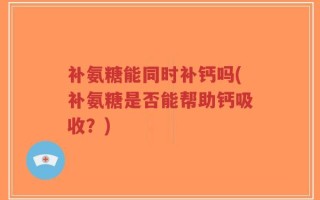 补氨糖能同时补钙吗(补氨糖是否能帮助钙吸收？)