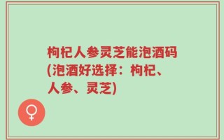 枸杞人参灵芝能泡酒码(泡酒好选择：枸杞、人参、灵芝)