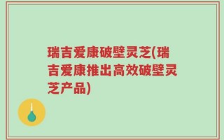 瑞吉爱康破壁灵芝(瑞吉爱康推出高效破壁灵芝产品)