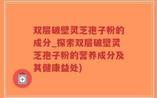 双层破壁灵芝孢子粉的成分_探索双层破壁灵芝孢子粉的营养成分及其健康益处)