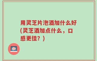 用灵芝片泡酒加什么好(灵芝酒加点什么，口感更佳？)