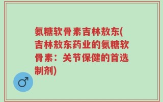 氨糖软骨素吉林敖东(吉林敖东药业的氨糖软骨素：关节保健的首选制剂)