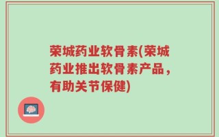 荣城药业软骨素(荣城药业推出软骨素产品，有助关节保健)