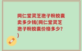 同仁堂灵芝孢子粉胶囊卖多少钱(同仁堂灵芝孢子粉胶囊价格多少？)