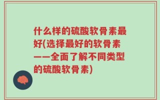 什么样的硫酸软骨素最好(选择最好的软骨素——全面了解不同类型的硫酸软骨素)