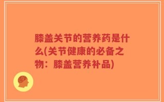 膝盖关节的营养药是什么(关节健康的必备之物：膝盖营养补品)