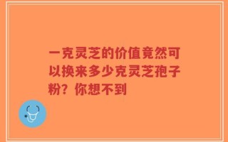 一克灵芝的价值竟然可以换来多少克灵芝孢子粉？你想不到