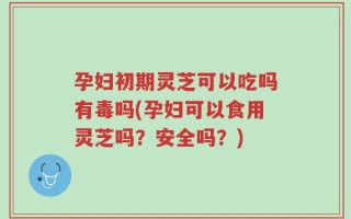 孕妇初期灵芝可以吃吗有毒吗(孕妇可以食用灵芝吗？安全吗？)