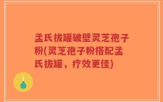 孟氏拔罐破壁灵芝孢子粉(灵芝孢子粉搭配孟氏拔罐，疗效更佳)