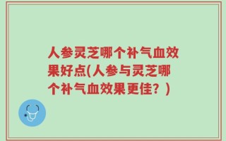 人参灵芝哪个补气血效果好点(人参与灵芝哪个补气血效果更佳？)