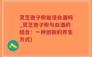 灵芝孢子粉能浸白酒吗_灵芝孢子粉与白酒的结合：一种创新的养生方式)