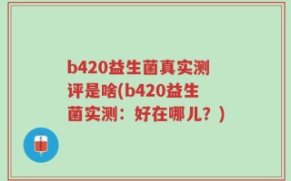 b420益生菌真实测评是啥(b420益生菌实测：好在哪儿？)