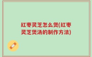 红枣灵芝怎么煲(红枣灵芝煲汤的制作方法)