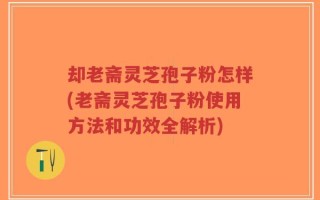 却老斋灵芝孢子粉怎样(老斋灵芝孢子粉使用方法和功效全解析)