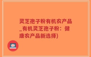 灵芝孢子粉有机农产品_有机灵芝孢子粉：健康农产品新选择)