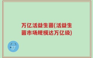 万亿活益生菌(活益生菌市场规模达万亿级)