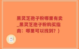 黑灵芝孢子粉哪里有卖_黑灵芝孢子粉购买指南：哪里可以找到？)