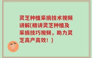 灵芝种植采摘技术视频讲解(精讲灵芝种植及采摘技巧视频，助力灵芝高产高效！)