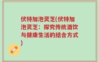 伏特加泡灵芝(伏特加泡灵芝：探究传统酒饮与健康生活的结合方式)